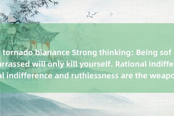 tornado bianance Strong thinking: Being soft-hearted and embarrassed will only kill yourself. Rational indifference and ruthlessness are the weapons of survival.