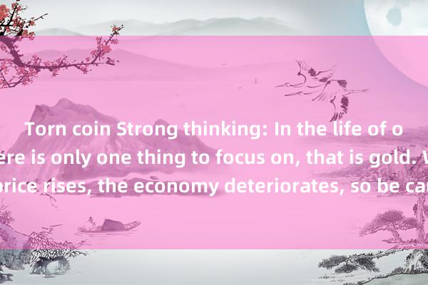 Torn coin Strong thinking: In the life of ordinary people, there is only one thing to focus on, that is gold. When gold price rises, the economy deteriorates, so be cautious when investing; when gold