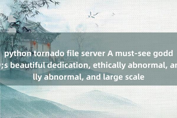 python tornado file server A must-see goddess&#39;s beautiful dedication, ethically abnormal, and large scale